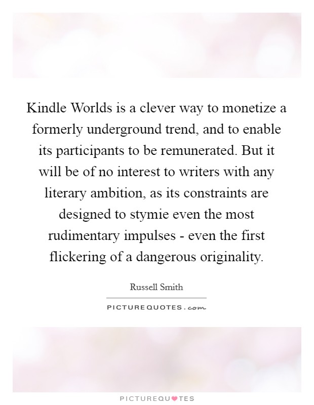 Kindle Worlds is a clever way to monetize a formerly underground trend, and to enable its participants to be remunerated. But it will be of no interest to writers with any literary ambition, as its constraints are designed to stymie even the most rudimentary impulses - even the first flickering of a dangerous originality. Picture Quote #1