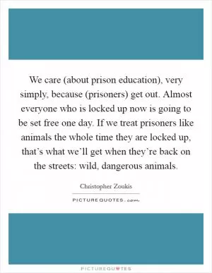 We care (about prison education), very simply, because (prisoners) get out. Almost everyone who is locked up now is going to be set free one day. If we treat prisoners like animals the whole time they are locked up, that’s what we’ll get when they’re back on the streets: wild, dangerous animals Picture Quote #1