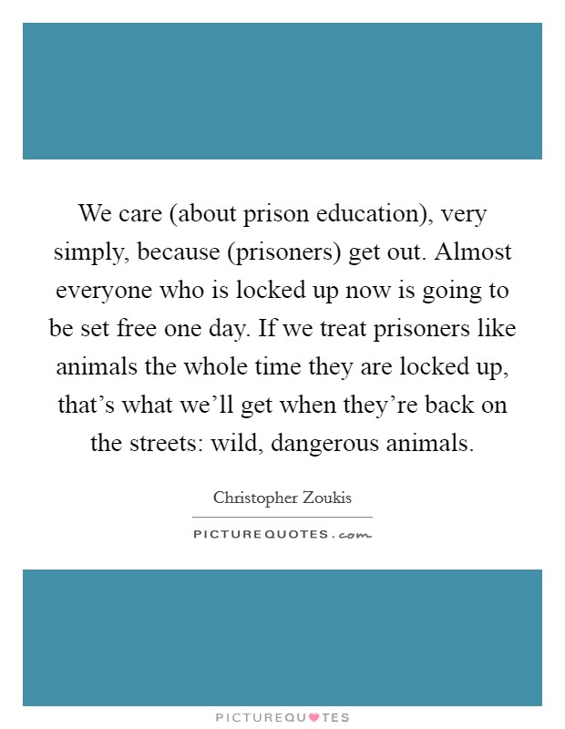 We care (about prison education), very simply, because (prisoners) get out. Almost everyone who is locked up now is going to be set free one day. If we treat prisoners like animals the whole time they are locked up, that's what we'll get when they're back on the streets: wild, dangerous animals. Picture Quote #1