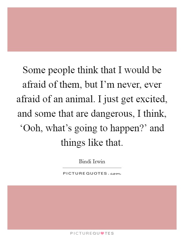 Some people think that I would be afraid of them, but I’m never, ever afraid of an animal. I just get excited, and some that are dangerous, I think, ‘Ooh, what’s going to happen?’ and things like that Picture Quote #1