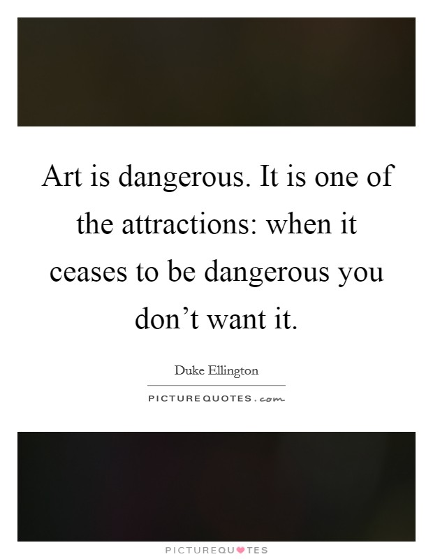 Art is dangerous. It is one of the attractions: when it ceases to be dangerous you don't want it. Picture Quote #1