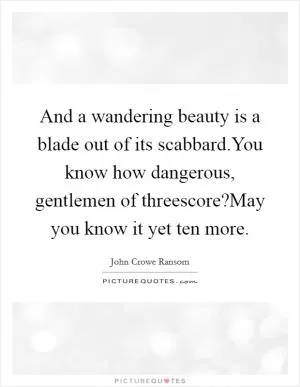 And a wandering beauty is a blade out of its scabbard.You know how dangerous, gentlemen of threescore?May you know it yet ten more Picture Quote #1
