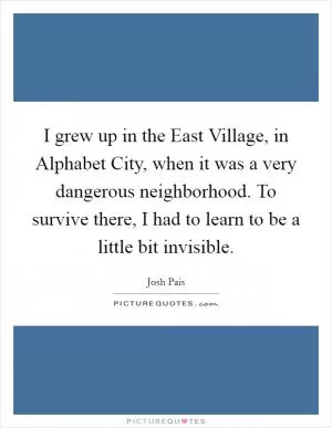 I grew up in the East Village, in Alphabet City, when it was a very dangerous neighborhood. To survive there, I had to learn to be a little bit invisible Picture Quote #1