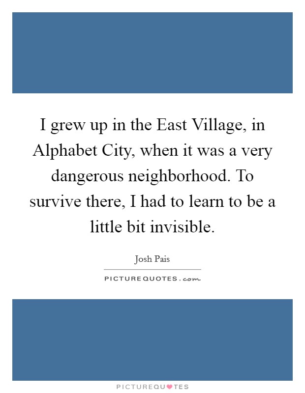 I grew up in the East Village, in Alphabet City, when it was a very dangerous neighborhood. To survive there, I had to learn to be a little bit invisible. Picture Quote #1