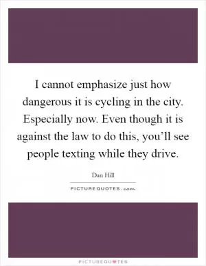 I cannot emphasize just how dangerous it is cycling in the city. Especially now. Even though it is against the law to do this, you’ll see people texting while they drive Picture Quote #1