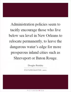 Administration policies seem to tacitly encourage those who live below sea level in New Orleans to relocate permanently, to leave the dangerous water’s edge for more prosperous inland cities such as Shreveport or Baton Rouge Picture Quote #1