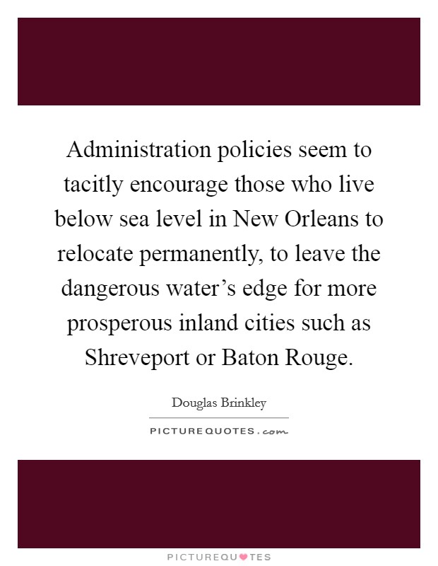 Administration policies seem to tacitly encourage those who live below sea level in New Orleans to relocate permanently, to leave the dangerous water's edge for more prosperous inland cities such as Shreveport or Baton Rouge. Picture Quote #1