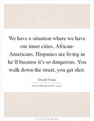We have a situation where we have our inner cities, African- Americans, Hispanics are living in he’ll because it’s so dangerous. You walk down the street, you get shot Picture Quote #1