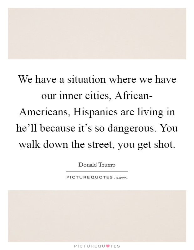 We have a situation where we have our inner cities, African- Americans, Hispanics are living in he'll because it's so dangerous. You walk down the street, you get shot. Picture Quote #1