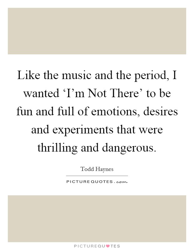 Like the music and the period, I wanted ‘I'm Not There' to be fun and full of emotions, desires and experiments that were thrilling and dangerous. Picture Quote #1