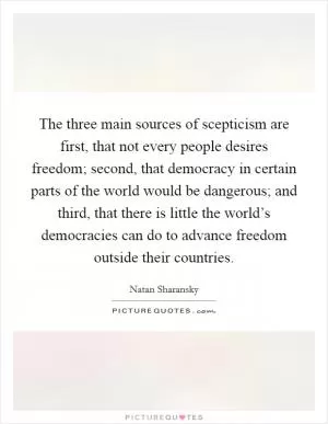The three main sources of scepticism are first, that not every people desires freedom; second, that democracy in certain parts of the world would be dangerous; and third, that there is little the world’s democracies can do to advance freedom outside their countries Picture Quote #1