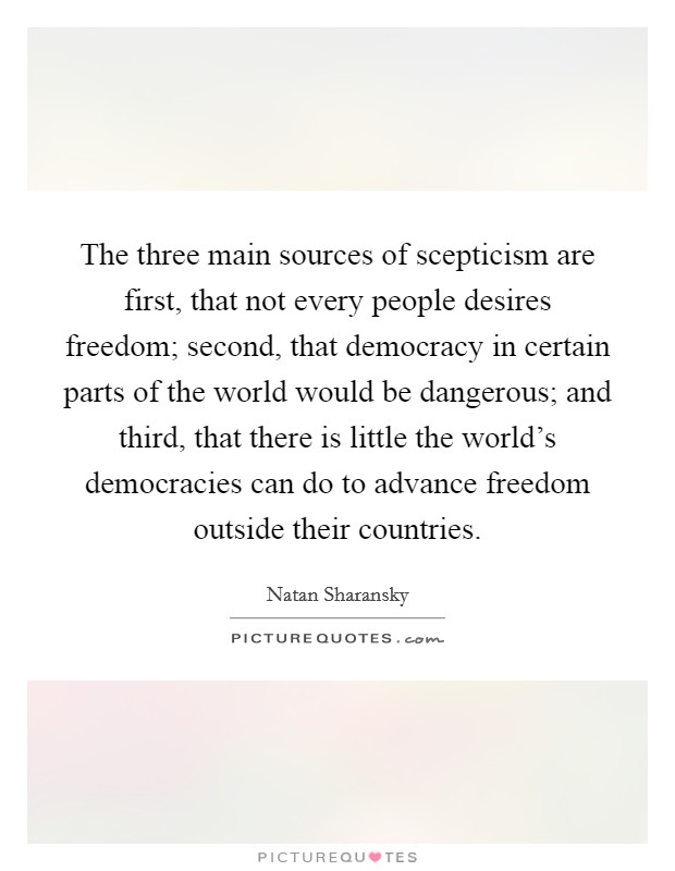 The three main sources of scepticism are first, that not every people desires freedom; second, that democracy in certain parts of the world would be dangerous; and third, that there is little the world's democracies can do to advance freedom outside their countries. Picture Quote #1