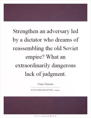 Strengthen an adversary led by a dictator who dreams of reassembling the old Soviet empire? What an extraordinarily dangerous lack of judgment Picture Quote #1