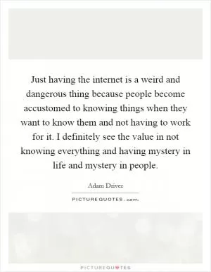Just having the internet is a weird and dangerous thing because people become accustomed to knowing things when they want to know them and not having to work for it. I definitely see the value in not knowing everything and having mystery in life and mystery in people Picture Quote #1