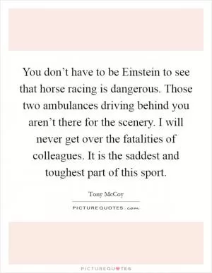 You don’t have to be Einstein to see that horse racing is dangerous. Those two ambulances driving behind you aren’t there for the scenery. I will never get over the fatalities of colleagues. It is the saddest and toughest part of this sport Picture Quote #1
