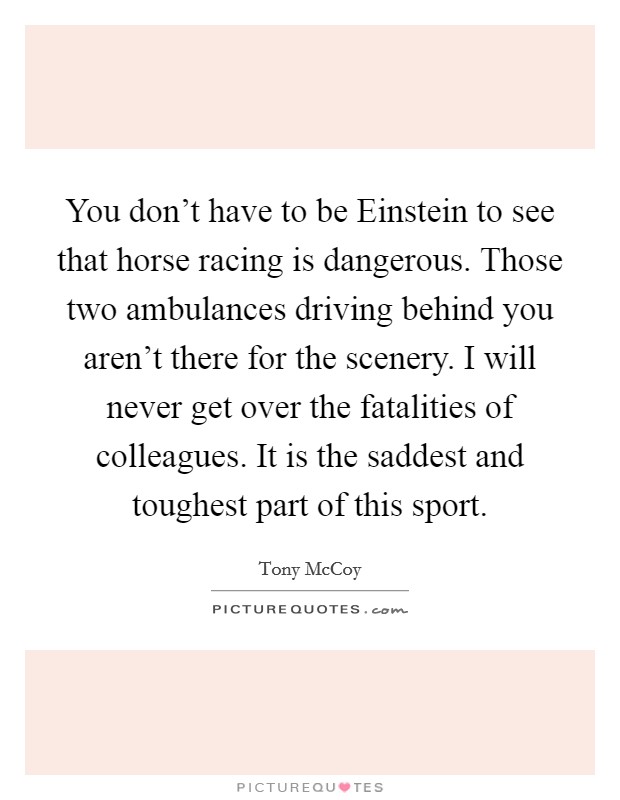 You don't have to be Einstein to see that horse racing is dangerous. Those two ambulances driving behind you aren't there for the scenery. I will never get over the fatalities of colleagues. It is the saddest and toughest part of this sport. Picture Quote #1
