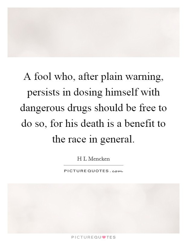 A fool who, after plain warning, persists in dosing himself with dangerous drugs should be free to do so, for his death is a benefit to the race in general. Picture Quote #1