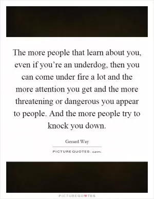 The more people that learn about you, even if you’re an underdog, then you can come under fire a lot and the more attention you get and the more threatening or dangerous you appear to people. And the more people try to knock you down Picture Quote #1
