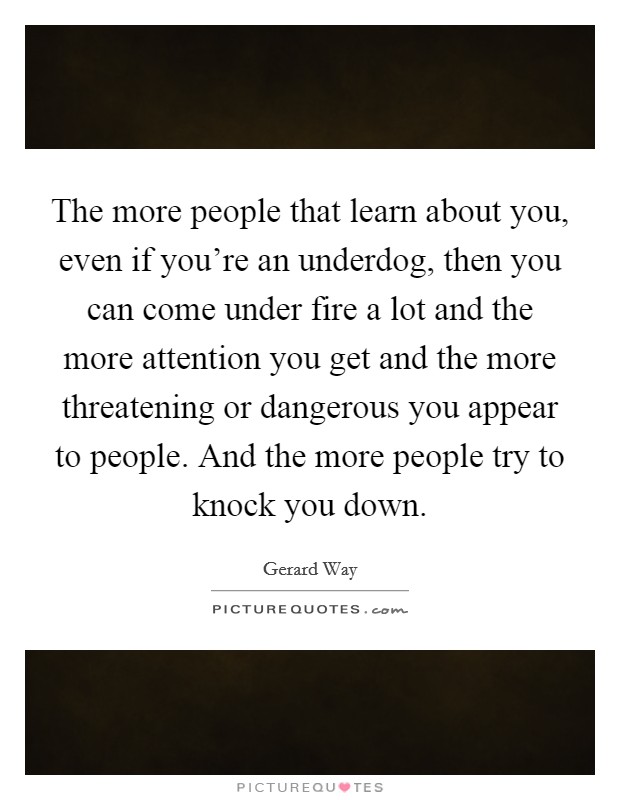 The more people that learn about you, even if you're an underdog, then you can come under fire a lot and the more attention you get and the more threatening or dangerous you appear to people. And the more people try to knock you down. Picture Quote #1