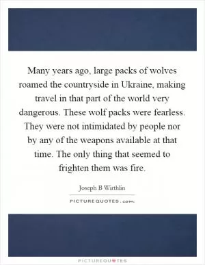 Many years ago, large packs of wolves roamed the countryside in Ukraine, making travel in that part of the world very dangerous. These wolf packs were fearless. They were not intimidated by people nor by any of the weapons available at that time. The only thing that seemed to frighten them was fire Picture Quote #1