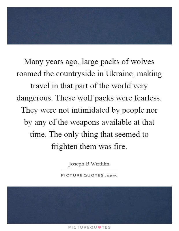 Many years ago, large packs of wolves roamed the countryside in Ukraine, making travel in that part of the world very dangerous. These wolf packs were fearless. They were not intimidated by people nor by any of the weapons available at that time. The only thing that seemed to frighten them was fire. Picture Quote #1