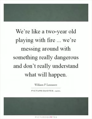 We’re like a two-year old playing with fire ... we’re messing around with something really dangerous and don’t really understand what will happen Picture Quote #1