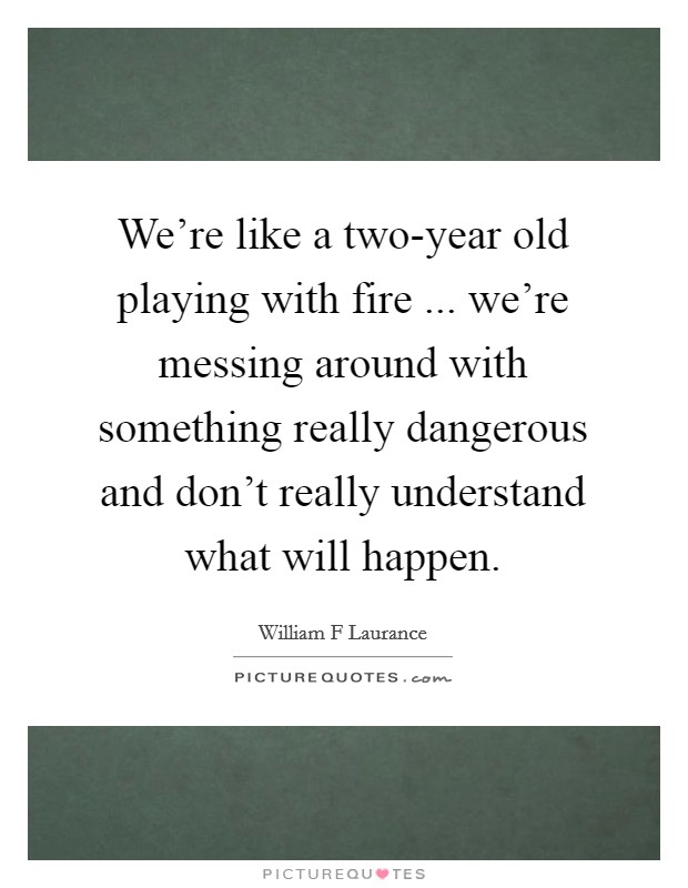 We're like a two-year old playing with fire ... we're messing around with something really dangerous and don't really understand what will happen. Picture Quote #1