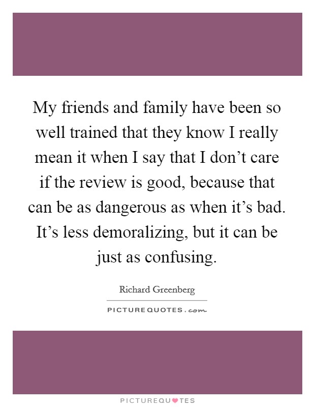 My friends and family have been so well trained that they know I really mean it when I say that I don't care if the review is good, because that can be as dangerous as when it's bad. It's less demoralizing, but it can be just as confusing. Picture Quote #1