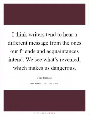 I think writers tend to hear a different message from the ones our friends and acquaintances intend. We see what’s revealed, which makes us dangerous Picture Quote #1