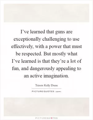 I’ve learned that guns are exceptionally challenging to use effectively, with a power that must be respected. But mostly what I’ve learned is that they’re a lot of fun, and dangerously appealing to an active imagination Picture Quote #1