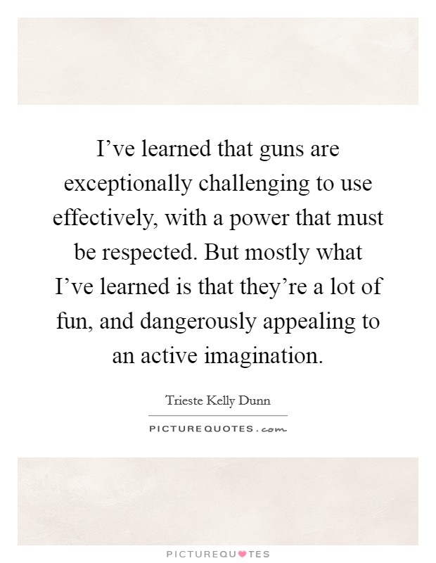 I've learned that guns are exceptionally challenging to use effectively, with a power that must be respected. But mostly what I've learned is that they're a lot of fun, and dangerously appealing to an active imagination. Picture Quote #1