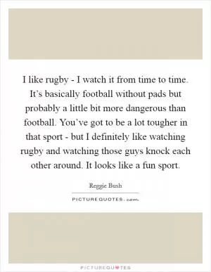 I like rugby - I watch it from time to time. It’s basically football without pads but probably a little bit more dangerous than football. You’ve got to be a lot tougher in that sport - but I definitely like watching rugby and watching those guys knock each other around. It looks like a fun sport Picture Quote #1