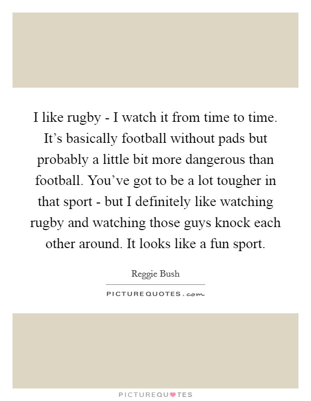 I like rugby - I watch it from time to time. It's basically football without pads but probably a little bit more dangerous than football. You've got to be a lot tougher in that sport - but I definitely like watching rugby and watching those guys knock each other around. It looks like a fun sport. Picture Quote #1