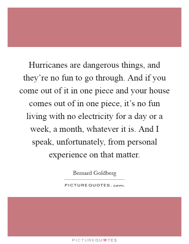 Hurricanes are dangerous things, and they're no fun to go through. And if you come out of it in one piece and your house comes out of in one piece, it's no fun living with no electricity for a day or a week, a month, whatever it is. And I speak, unfortunately, from personal experience on that matter. Picture Quote #1