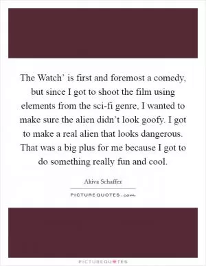 The Watch’ is first and foremost a comedy, but since I got to shoot the film using elements from the sci-fi genre, I wanted to make sure the alien didn’t look goofy. I got to make a real alien that looks dangerous. That was a big plus for me because I got to do something really fun and cool Picture Quote #1
