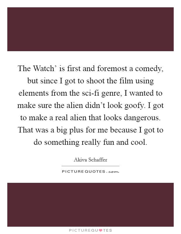 The Watch' is first and foremost a comedy, but since I got to shoot the film using elements from the sci-fi genre, I wanted to make sure the alien didn't look goofy. I got to make a real alien that looks dangerous. That was a big plus for me because I got to do something really fun and cool. Picture Quote #1