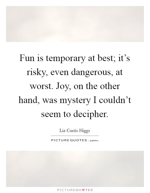Fun is temporary at best; it's risky, even dangerous, at worst. Joy, on the other hand, was mystery I couldn't seem to decipher. Picture Quote #1