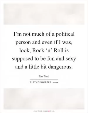 I’m not much of a political person and even if I was, look, Rock ‘n’ Roll is supposed to be fun and sexy and a little bit dangerous Picture Quote #1