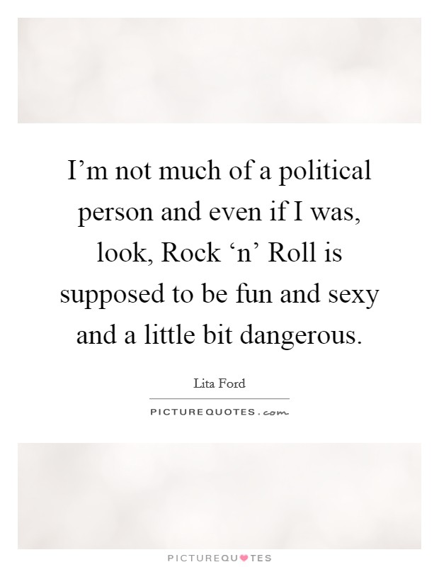 I'm not much of a political person and even if I was, look, Rock ‘n' Roll is supposed to be fun and sexy and a little bit dangerous. Picture Quote #1