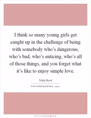 I think so many young girls get caught up in the challenge of being with somebody who’s dangerous, who’s bad, who’s enticing, who’s all of those things, and you forget what it’s like to enjoy simple love Picture Quote #1