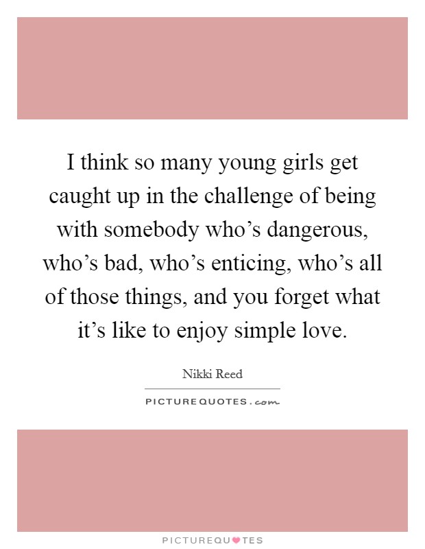 I think so many young girls get caught up in the challenge of being with somebody who's dangerous, who's bad, who's enticing, who's all of those things, and you forget what it's like to enjoy simple love. Picture Quote #1