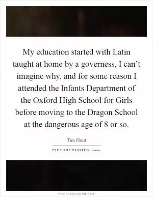 My education started with Latin taught at home by a governess, I can’t imagine why, and for some reason I attended the Infants Department of the Oxford High School for Girls before moving to the Dragon School at the dangerous age of 8 or so Picture Quote #1