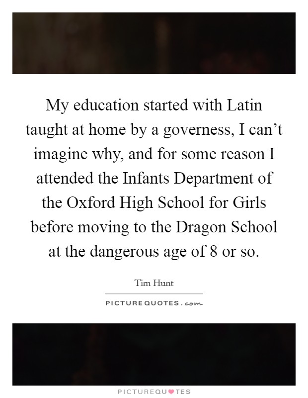 My education started with Latin taught at home by a governess, I can't imagine why, and for some reason I attended the Infants Department of the Oxford High School for Girls before moving to the Dragon School at the dangerous age of 8 or so. Picture Quote #1