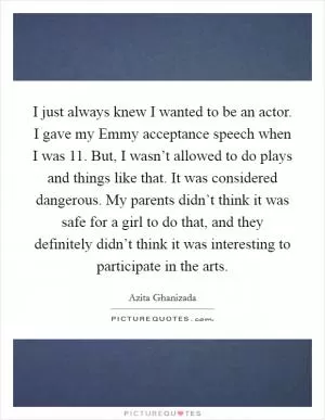 I just always knew I wanted to be an actor. I gave my Emmy acceptance speech when I was 11. But, I wasn’t allowed to do plays and things like that. It was considered dangerous. My parents didn’t think it was safe for a girl to do that, and they definitely didn’t think it was interesting to participate in the arts Picture Quote #1