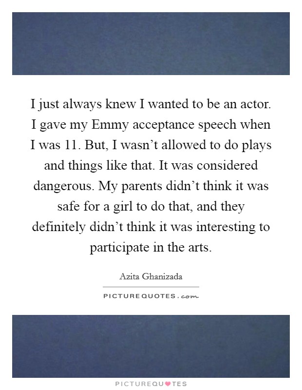 I just always knew I wanted to be an actor. I gave my Emmy acceptance speech when I was 11. But, I wasn't allowed to do plays and things like that. It was considered dangerous. My parents didn't think it was safe for a girl to do that, and they definitely didn't think it was interesting to participate in the arts. Picture Quote #1