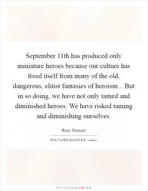 September 11th has produced only miniature heroes because our culture has freed itself from many of the old, dangerous, elitist fantasies of heroism... But in so doing, we have not only tamed and diminished heroes. We have risked taming and diminishing ourselves Picture Quote #1