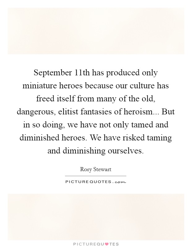 September 11th has produced only miniature heroes because our culture has freed itself from many of the old, dangerous, elitist fantasies of heroism... But in so doing, we have not only tamed and diminished heroes. We have risked taming and diminishing ourselves. Picture Quote #1