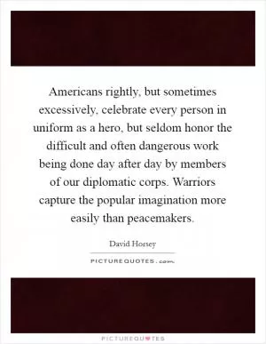 Americans rightly, but sometimes excessively, celebrate every person in uniform as a hero, but seldom honor the difficult and often dangerous work being done day after day by members of our diplomatic corps. Warriors capture the popular imagination more easily than peacemakers Picture Quote #1