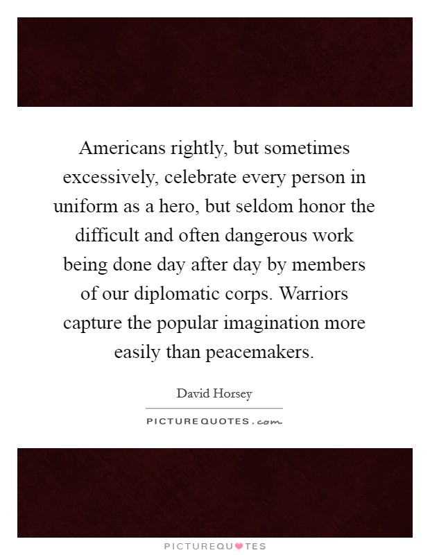 Americans rightly, but sometimes excessively, celebrate every person in uniform as a hero, but seldom honor the difficult and often dangerous work being done day after day by members of our diplomatic corps. Warriors capture the popular imagination more easily than peacemakers. Picture Quote #1