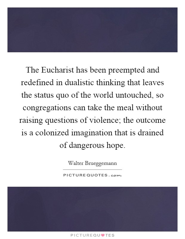 The Eucharist has been preempted and redefined in dualistic thinking that leaves the status quo of the world untouched, so congregations can take the meal without raising questions of violence; the outcome is a colonized imagination that is drained of dangerous hope. Picture Quote #1